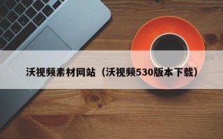 焦作沃视频素材网站（沃视频530版本下载）